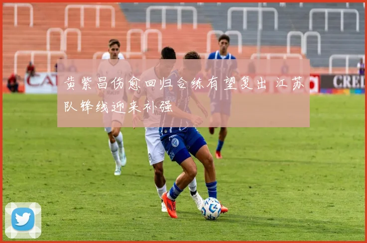 黄紫昌伤愈回归合练有望复出 江苏队锋线迎来补强