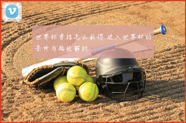 世界杯资格怎么获得 进入世界杯的条件与路径解析