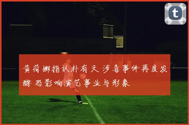 黄荷娜指认朴有天 涉毒事件再度发酵 恐影响演艺事业与形象