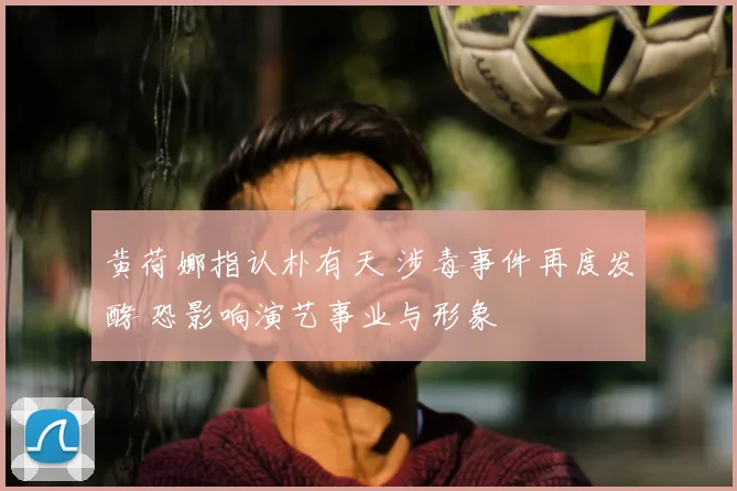 黄荷娜指认朴有天 涉毒事件再度发酵 恐影响演艺事业与形象
