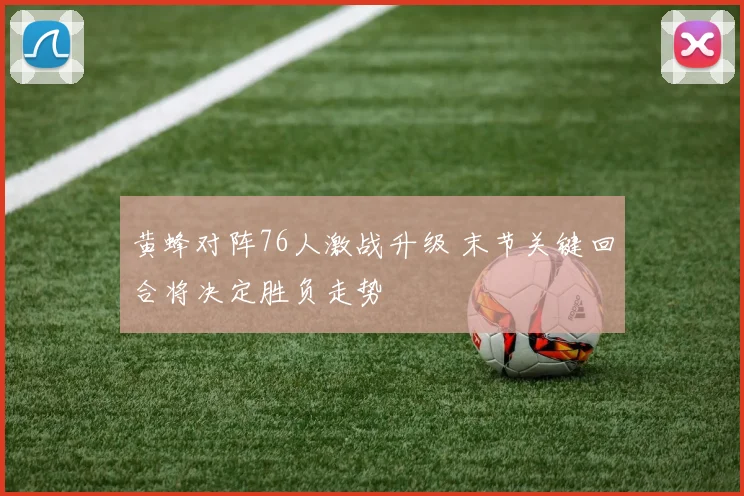 黄蜂对阵76人激战升级 末节关键回合将决定胜负走势
