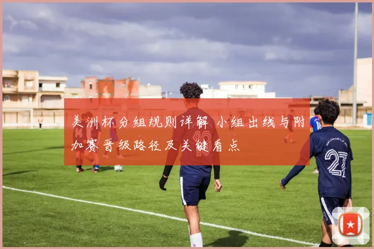 美洲杯分组规则详解 小组出线与附加赛晋级路径及关键看点