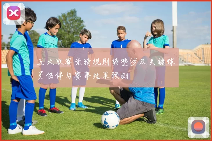 五大联赛竞猜规则调整涉及关键球员伤停与赛事结果预测