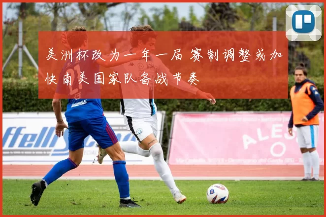 美洲杯改为一年一届 赛制调整或加快南美国家队备战节奏