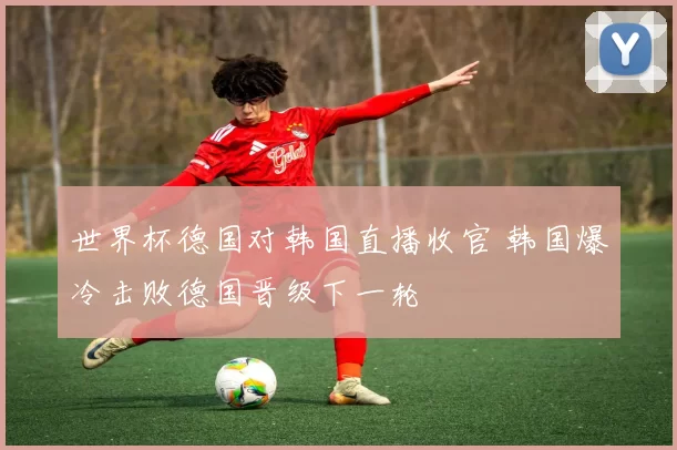 世界杯德国对韩国直播收官 韩国爆冷击败德国晋级下一轮