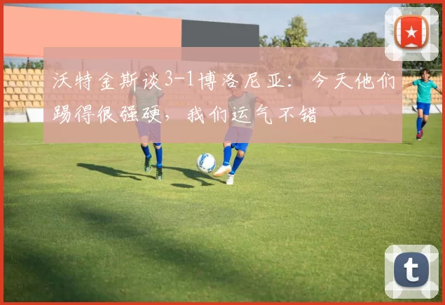 沃特金斯谈3-1博洛尼亚：今天他们踢得很强硬，我们运气不错