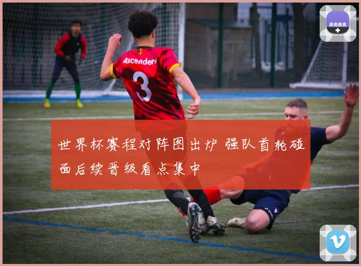 世界杯赛程对阵图出炉 强队首轮碰面后续晋级看点集中