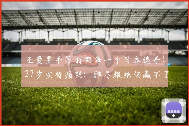 王曼昱平等打哭每一个日本选手！27岁女将痛哭：弹尽粮绝仍赢不了